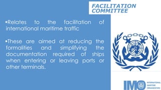 Relates to the facilitation of
international maritime traffic
These are aimed at reducing the
formalities and simplifying the
documentation required of ships
when entering or leaving ports or
other terminals.
FACILITATION
COMMITTEE
 