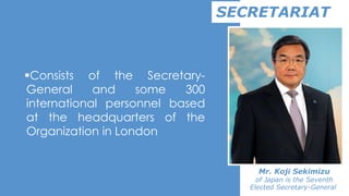 Consists of the Secretary-
General and some 300
international personnel based
at the headquarters of the
Organization in London
SECRETARIAT
Mr. Koji Sekimizu
of Japan is the Seventh
Elected Secretary-General
 