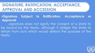 Signature Subject to Ratification, Acceptance or
Approval
-signature does not signify the consent of a State to
be bound by the treaty, although it obliges the State to
refrain from acts which would defeat the purpose of the
treaty
SIGNATURE, RATIFICATION, ACCEPTANCE,
APPROVAL AND ACCESSION
 