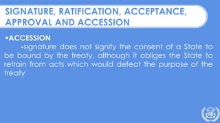 ACCESSION
-signature does not signify the consent of a State to
be bound by the treaty, although it obliges the State to
refrain from acts which would defeat the purpose of the
treaty
SIGNATURE, RATIFICATION, ACCEPTANCE,
APPROVAL AND ACCESSION
 