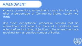 AMENDMENT
In early conventions, amendments came into force only
after a percentage of Contracting States, usually two
thirds
the “tacit acceptance” procedure provides that an
amendment shall enter into force at a particular time
unless before that date, objections to the amendment are
received from a specified number of Parties.
 