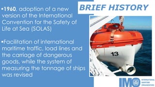 BRIEF HISTORY1960, adoption of a new
version of the International
Convention for the Safety of
Life at Sea (SOLAS)
Facilitation of international
maritime traffic, load lines and
the carriage of dangerous
goods, while the system of
measuring the tonnage of ships
was revised
 