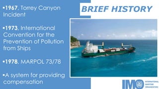 BRIEF HISTORY1967, Torrey Canyon
Incident
1973, International
Convention for the
Prevention of Pollution
from Ships
1978, MARPOL 73/78
A system for providing
compensation
 