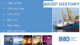 BRIEF HISTORY 1988, GMDSS
 1998, ISM Code
 1995, STCW
 2001, AFS
 2004, BWM
 2004, ISPS Code
 