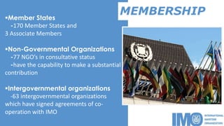 MEMBERSHIPMember States
-170 Member States and
3 Associate Members
Non-Governmental Organizations
-77 NGO’s in consultative status
-have the capability to make a substantial
contribution
Intergovernmental organizations
-63 intergovernmental organizations
which have signed agreements of co-
operation with IMO
 