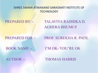 SHREE SWAMI ATMANAND SARASWATI INSTITUTE OF
TECHNOLOGY
PREPARED BY :- TALAVIYA RADHIKA D.
AGHERA BHUMI P.
PREPARED FOR :- PROF. SUREKHA R. PATIL
BOOK NAME :- I’M OK- YOU’RE OK
AUTHOR :- THOMAS HARRIS
 