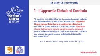 www.senzazaino.it
le attività intermedie
1. L’Approccio Globale al Curricolo
“Il curricolo non si identifica con i contenuti in senso culturale
dell’insegnamento (le tradizionali materie) ma comprende
l’intera gamma delle risorse e contingenze educative; il
curricolo, in ultima analisi, è la scuola in quanto esperienza
vissuta dall’alunno in tutte le sue dimensioni e occasioni,
per cui elaborare una visione curricolare equivale a costruire
una intera e compiuta teoria e pedagogia della scuola e
dell’educazione”.
(cit. in A scuola Senza Zaino p.76 da: Scurati, 1977, p. 21).
 