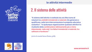www.senzazaino.it
le attività intermedie
2. II sistema delle attività
“Il sistema dell’attività è costituito da una fitta trama di
relazioni tra artefatti immateriali e materiali che generano e
qualificano, nella loro interconnessione la proposta educativa
scolastica”. ”in qualunque organizzazione qualsiasi attività è la
risultante della combinazione [allineamento più o meno
intenzionale nota mia] tra fattori immateriali e materiali, tra
software e hardware.”
(cit in A scuola Senza Zaino, p.81)
 