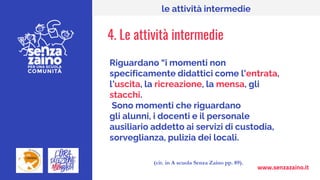 www.senzazaino.it
le attività intermedie
4. Le attività intermedie
Riguardano “i momenti non
specificamente didattici come l’entrata,
l’uscita, la ricreazione, la mensa, gli
stacchi.
Sono momenti che riguardano
gli alunni, i docenti e il personale
ausiliario addetto ai servizi di custodia,
sorveglianza, pulizia dei locali.
(cit. in A scuola Senza Zaino pp. 89).
 