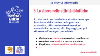 www.senzazaino.it
le attività intermedie
5. Lo stacco nelle attività didattiche
Lo stacco è una brevissima attività che rompe
lo schema della routine della giornata
scolastica, utilizzando altre dimensioni
sensoriali – corporee, altri linguaggi, per poi
ritornare all’impegno precedente.
● Cantare una canzone muovendosi con il corpo
● Ascoltare una musica e muoversi a ritmo
● Esprimere un’emozione/dire una filastrocca
● ….
 