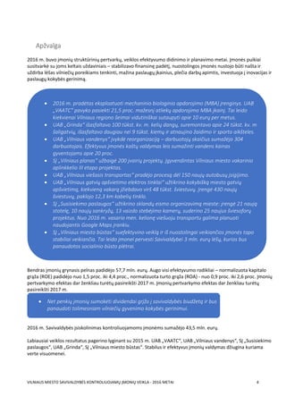 VILNIAUS MIESTO SAVIVALDYBĖS KONTROLIUOJAMŲ ĮMONIŲ VEIKLA - 2016 METAI 4
Apžvalga
2016 m. buvo įmonių struktūrinių pertvarkų, veiklos efektyvumo didinimo ir planavimo metai. Įmonės puikiai
susitvarkė su joms keltais uždaviniais – stabilizavo finansinę padėtį, nuostolingos įmonės nustojo būti našta ir
uždirba lėšas vilniečių poreikiams tenkinti, mažina paslaugų įkainius, plečia darbų apimtis, investuoja į inovacijas ir
paslaugų kokybės gerinimą.
Bendras įmonių grynasis pelnas padidėjo 57,7 mln. eurų. Augo visi efektyvumo rodikliai – normalizuota kapitalo
grąža (ROE) padidėjo nuo 1,5 proc. iki 4,4 proc., normalizuota turto grąža (ROA) - nuo 0,9 proc. iki 2,6 proc. Įmonių
pertvarkymo efektas dar ženkliau turėtų pasireikšti 2017 m. Įmonių pertvarkymo efektas dar ženkliau turėtų
pasireikšti 2017 m.
2016 m. Savivaldybės įsiskolinimas kontroliuojamoms įmonėms sumažėjo 43,5 mln. eurų.
Labiausiai veiklos rezultatus pagerino lyginant su 2015 m. UAB „VAATC“, UAB „Vilniaus vandenys“, SĮ „Susisiekimo
paslaugos“, UAB „Grinda“, SĮ „Vilniaus miesto būstas“. Stabilus ir efektyvus įmonių valdymas džiugina kuriama
verte visuomenei.
 2016 m. pradėtas eksploatuoti mechaninio biologinio apdorojimo (MBA) įrenginys. UAB
„VAATC“ pavyko pasiekti 21,5 proc. mažesnį atliekų apdorojimo MBA įkainį. Tai leido
kiekvienai Vilniaus regiono šeimai vidutiniškai sutaupyti apie 10 eurų per metus.
 UAB „Grinda“ išasfaltavo 100 tūkst. kv. m. kelių dangų, suremontavo apie 24 tūkst. kv. m
šaligatvių, išasfaltavo daugiau nei 9 tūkst. kiemų ir atnaujino žaidimo ir sporto aikšteles.
 UAB „Vilniaus vandenys“ įvykdė reorganizaciją – darbuotojų skaičius sumažėjo 304
darbuotojais. Efektyvus įmonės kaštų valdymas leis sumažinti vandens kainas
gyventojams apie 20 proc.
 SĮ „Vilniaus planas“ užbaigė 200 įvairių projektų. Įgyvendintas Vilniaus miesto vakarinio
aplinkkelio III etapo projektas.
 UAB „Vilniaus viešasis transportas“ pradėjo procesą dėl 150 naujų autobusų įsigijimo.
 UAB „Vilniaus gatvių apšvietimo elektros tinklai“ užtikrino kokybišką miesto gatvių
apšvietimą, kiekvieną vakarą įžiebdavo virš 48 tūkst. šviestuvų. Įrengė 430 naujų
šviestuvų, paklojo 12,3 km kabelių tinklo.
 SĮ „Susisiekimo paslaugos“ užtikrino sklandų eismo organizavimą mieste: įrengė 21 naują
stotelę, 10 naujų sankryžų, 13 vaizdo stebėjimo kamerų, suderino 25 naujus šviesoforų
projektus. Nuo 2016 m. vasario mėn. kelionę viešuoju transportu galima planuoti
naudojantis Google Maps įrankiu.
 SĮ „Vilniaus miesto būstas“ suefektyvino veiklą ir iš nuostolingai veikiančios įmonės tapo
stabiliai veikiančia. Tai leido įmonei pervesti Savivaldybei 3 mln. eurų lėšų, kurios bus
panaudotos socialinio būsto plėtrai.
 Net penkių įmonių sumokėti dividendai grįžo į savivaldybės biudžetą ir bus
panaudoti tolimesniam vilniečių gyvenimo kokybės gerinimui.

 