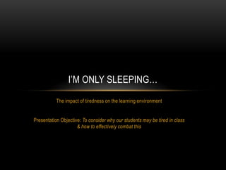 The impact of tiredness on the learning environment Presentation Objective: To consider why our students may be tired in class & how to effectively combat this I’m Only Sleeping… 