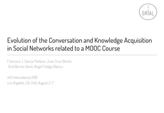 Evolution of the Conversation and Knowledge Acquisition
in Social Networks related to a MOOC Course
Francisco J. García-Peñalvo, Juan Cruz-Benito
Oriol Borrás-Gené, Ángel Fidalgo Blanco
HCI International 2015
Los Angeles, CA, USA, August 2-7
 