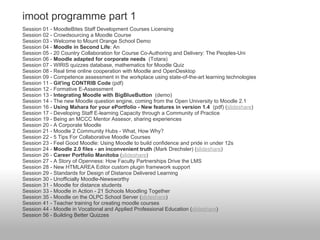 imoot programme part 1
Session 01 - MoodleBites Staff Development Courses Licensing
Session 02 - Crowdsourcing a Moodle Course
Session 03 - Welcome to Mount Orange School Demo
Session 04 - Moodle in Second Life: An
Session 05 - 20 Country Collaboration for Course Co-Authoring and Delivery: The Peoples-Uni
Session 06 - Moodle adapted for corporate needs (Totara)
Session 07 - WIRIS quizzes database, mathematics for Moodle Quiz
Session 08 - Real time online cooperation with Moodle and OpenDesktop
Session 09 - Competence assessment in the workplace using state-of-the-art learning technologies
Session 11 - Git'ing CONTRIB Code (pdf)
Session 12 - Formative E-Assessment
Session 13 - Integrating Moodle with BigBlueButton (demo)
Session 14 - The new Moodle question engine, coming from the Open University to Moodle 2.1
Session 16 - Using Mahara for your ePortfolio - New features in version 1.4 (pdf) (slideshare)
Session 17 - Developing Staff E-learning Capacity through a Community of Practice
Session 19 - Being an MCCC Mentor Assesor, sharing experiences
Session 20 - A Corporate Moodle
Session 21 - Moodle 2 Community Hubs - What, How Why?
Session 22 - 5 Tips For Collaborative Moodle Courses
Session 23 - Feel Good Moodle: Using Moodle to build confidence and pride in under 12s
Session 24 - Moodle 2.0 files - an inconvenient truth (Mark Drechsler) (slideshare)
Session 26 - Career Portfolio Manitoba (slideshare)
Session 27 - A Story of Openness: How Faculty Partnerships Drive the LMS
Session 28 - New HTMLAREA Editor custom plugin framework support
Session 29 - Standards for Design of Distance Delivered Learning
Session 30 - Unofficially Moodle-Newsworthy
Session 31 - Moodle for distance students
Session 33 - Moodle in Action - 21 Schools Moodling Together
Session 35 - Moodle on the OLPC School Server (slideshare)
Session 41 - Teacher training for creating moodle courses
Session 44 - Moodle in Vocational and Applied Professional Education (slideshare)
Session 56 - Building Better Quizzes
 