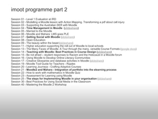 imoot programme part 2
Session 01 - Level 1 Evaluation at IRD
Session 02 - Modelling a Moodle lesson with Action Mapping. Transforming a pdf about cell injury
Session 03 - Supporting the Australian DER with Moodle
Session 04 - Time Management in Moodle (slideshare)
Session 05 - Married to the Moodle
Session 06 - Moodle and Mahara: LMS goes PLE
Session 07 - Getting Social with Moodle (slideshare)
Session 08 - Open Education
Session 09 - The beauty within the beast (slideshare)
Session 11 - Higher education supporting the roll out of Moodle to local schools
Session 13 - The Many Faces of Moodle: A Tour through the many, versatile Course Formats (google docs)
Session 14 - Teaching with Moodle: Best Practices in Course Design (slideshare)
Session 15 - Be not afraid – student responses to Racism and the Holocaust in a Moodle forum
Session 16 - Using Moodle to Develop Online Literacy Communities
Session 17 - Creative Glossaries and database activities in Moodle (slideshare)
Session 19 - Moodle Tool Guide for Teachers - Ripples
Session 20 - Learning Journeys - Crafting Adaptive Courses
Session 21 - Moodle2 and Mahara - Integration of portfolio into the elearning process
Session 22 - How to work with mathematics in Moodle Quiz
Session 23 - Assessment for Learning using Moodle
Session 25 - The steps for Implementing Moodle in your organisation (slideshare)
Session 30 - Best Practices for Using Social Media in the Classroom
Session 40 - Mastering the Moodle 2 Workshop
 