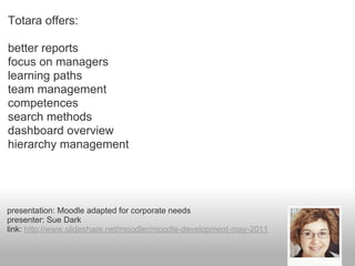 Totara offers:

better reports
focus on managers
learning paths
team management
competences
search methods
dashboard overview
hierarchy management




presentation: Moodle adapted for corporate needs
presenter: Sue Dark
link: http://www.slideshare.net/moodler/moodle-development-may-2011
 