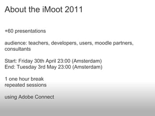 About the iMoot 2011

+60 presentations

audience: teachers, developers, users, moodle partners,
consultants

Start: Friday 30th April 23:00 (Amsterdam)
End: Tuesday 3rd May 23:00 (Amsterdam)

1 one hour break
repeated sessions

using Adobe Connect
 
