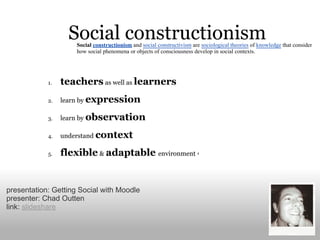 Social constructionism and social constructivism are sociological theories of knowledge that consider
                     how social phenomena or objects of consciousness develop in social contexts.




presentation: Getting Social with Moodle
presenter: Chad Outten
link: slideshare
 