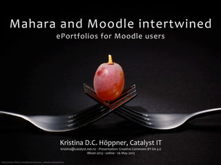http://www.ﬂickr.com/photos/tomas_sobek/4199796850/
Mahara	
  and	
  Moodle	
  intertwined
ePortfolios	
  for	
  Moodle	
  users
Kristina	
  D.C.	
  Höppner,	
  Catalyst	
  IT
kristina@catalyst.net.nz	
  ‧	
  Presentation:	
  Creative	
  Commons	
  BY-­‐SA	
  3.0
iMoot	
  2013	
  ‧	
  online	
  ‧	
  26	
  May	
  2013
 