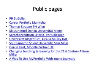 Public pages
• PH St.Gallen
• Career Portfolio Manitoba
• Thomas Strasser PH Wien
• Klaus Himpsl Donau Universität Krems
• Sprachenzentrum Leipzig- Portugiesisch
• Universität Klagenfurt , Ursula Mulley DAF
• Southampton Solent University, Sam Moss
• Derrin Kent, Moodle Partner UK
• Changing teaching & learning for the 21st Century Allison
Miller
• A Way To Use MyPortfolio With Young Learners
 