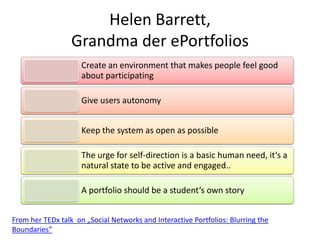 Helen Barrett,
Grandma der ePortfolios
Create an environment that makes people feel good
about participating
Give users autonomy
Keep the system as open as possible
The urge for self-direction is a basic human need, it‘s a
natural state to be active and engaged..
A portfolio should be a student‘s own story
From her TEDx talk on „Social Networks and Interactive Portfolios: Blurring the
Boundaries”
 