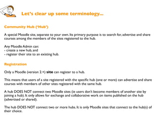 Let’s clear up some terminology...

Community Hub (‘Hub’)

A special Moodle site, separate to your own. Its primary purpose is to search for, advertise and share
courses among the members of the sites registered to the hub.

Any Moodle Admin can:
- create a new hub, and
- register their site to an existing hub.

Registration

Only a Moodle (version 2.+) site can register to a hub.

This means that users of a site registered with the speciﬁc hub (one or more) can advertise and share
courses with members of other sites registered with the same hub.

A hub DOES NOT connect two Moodle sites (ie users don’t become members of another site by
joining a hub). It only allows for exchange and collaborative work on items published on the hub
(advertised or shared).

The hub DOES NOT connect two or more hubs. It is only Moodle sites that connect to the hub(s) of
their choice.
 
