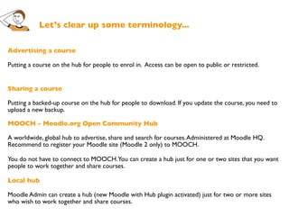Let’s clear up some terminology...

Advertising a course

Putting a course on the hub for people to enrol in. Access can be open to public or restricted.


Sharing a course

Putting a backed-up course on the hub for people to download. If you update the course, you need to
upload a new backup.

MOOCH - Moodle.org Open Community Hub

A worldwide, global hub to advertise, share and search for courses. Administered at Moodle HQ.
Recommend to register your Moodle site (Moodle 2 only) to MOOCH.

You do not have to connect to MOOCH. You can create a hub just for one or two sites that you want
people to work together and share courses.

Local hub

Moodle Admin can create a hub (new Moodle with Hub plugin activated) just for two or more sites
who wish to work together and share courses.
 