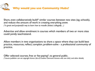 Why would you use Community Hubs?



Share, even collaboratively build* similar courses between two sites (eg. schools),
and reduce the amount of work in creating everything anew.
(*a great and purposeful way to learn how to moodle (better) collegially ...)

Advertise and allow enrolment in courses which members of two or more sites
could jointly teach/attend.

Allow members in two organisations to share a space where they can build best
practice, resources, reﬂect, complain, problem-solve - a professional community of
practice.


Offer selected courses, free or fee-paying*, to general public.
(*course publisher can set copyright licence (list of Creative Commons licences with one click) and other details)
 