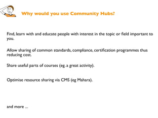 Why would you use Community Hubs?



Find, learn with and educate people with interest in the topic or ﬁeld important to
you.

Allow sharing of common standards, compliance, certiﬁcation programmes thus
reducing cost.

Share useful parts of courses (eg. a great activity).


Optimise resource sharing via CMS (eg Mahara).




and more ...
 