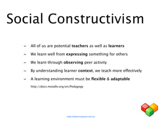 Social Constructivism
  - All of us are potential teachers as well as learners
  - We learn well from expressing something for others
  - We learn through observing peer activity
  - By understanding learner context, we teach more effectively
  - A learning environment must be ﬂexible & adaptable
     http://docs.moodle.org/en/Pedagogy




                            www.mylearningspace.com.au
 