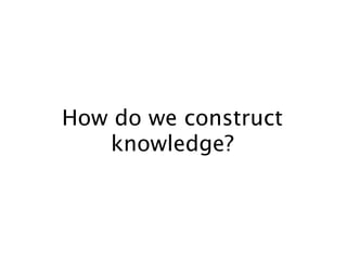 How do we construct
   knowledge?
 