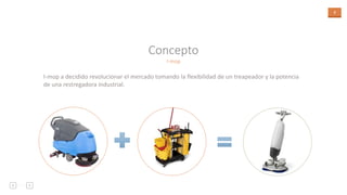 3
I-mop
Concepto
I-mop a decidido revolucionar el mercado tomando la flexibilidad de un treapeador y la potencia
de una restregadora industrial.
 
