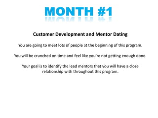 Customer Development and Mentor Dating

  You are going to meet lots of people at the beginning of this program.

You will be crunched on time and feel like you’re not getting enough done.

    Your goal is to identify the lead mentors that you will have a close
                relationship with throughout this program.
 