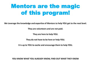 Mentors are the magic
        of this program!
We Leverage the knowledge and expertise of Mentors to help YOU get to the next level.

                        They are volunteers and are not paid.

                             They are here to help YOU.

                      They do not have to be here or help YOU.

              It is up to YOU to excite and encourage them to help YOU.




        YOU KNOW WHAT YOU ALREADY KNOW, FIND OUT WHAT THEY KNOW
 