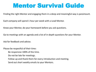 Mentor Survival Guide
Finding the right Mentor and engaging them in a deep and meaningful way is paramount.

Each company will spend 1 hour per week with a Lead Mentor.

Know your Mentor, do your homework before you ask questions.

Go to meetings with an agenda and a list of in-depth questions for your Mentor.

Ask for feedback and advice.

Please be respectful of their time:
     Be responsive 100% of the time.
     Do not be late for meetings.
     Follow up and thank them for every introduction and meeting.
     Send out short weekly emails to your Mentors.
 