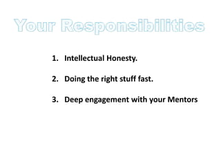 1. Intellectual Honesty.

2. Doing the right stuff fast.

3. Deep engagement with your Mentors
 