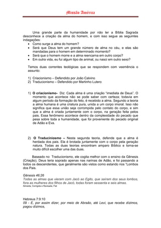 Missão América



      Uma grande parte da humanidade por não ler a Bíblia Sagrada
desconhece a criação da alma do homem, e com isso segue as seguintes
indagações:
   • Como surge a alma do homem?
   • Será que Deus tem um grande número de alma no céu, e elas são
      mandadas para o homem em determinado momento?
   • Será que o homem morre e a alma reencarna em outro corpo?
   • Em outra vida, eu fui algum tipo de animal, ou nasci em outro sexo?

     Temos duas correntes teológicas que se respondem com veemência o
     assunto:

     1) Criacionismo – Defendido por João Calvino
     2) Traducionismo – Defendido por Martinho Lutero


     1) O criacionismo- Diz: Cada alma é uma criação “imediata de Deus”. O
        momento que acontece não se pode saber com certeza; todavia em
        algum período da formação do feto, é recebido a alma. Segundo a teoria
        a alma humana é uma criatura pura, unida a um corpo imoral. Isso não
        significa que essa união seja corrompida pelo contato do corpo, e sim
        que a alma é criada juntamente com o corpo, na geração feita pelos
        pais. Essa fenômeno acontece dentro da complexidade do pecado que
        pesa sobre toda a humanidade, que foi proveniente do pecado original
        de Adão e Eva.



     2) O Traduciniosmo – Nesta segunda teoria, defende que a alma é
        herdada dos pais. Ela é brotada juntamente com o corpo pela geração
        natura. Todas as duas teorias encontram amparo Bíblico e torna-se
        muito difícil escolher uma das duas.

      Baseado no Traducionismo, ele cogita melhor com o ensino da Gênesis
(Criação). Deus teria soprado apenas nas narinas de Adão, e foi passando a
todos os descendentes, que geralmente são vistos como estando nos “Lombos
dos Pais.

Gênesis 46:26
Todas as almas que vieram com Jacó ao Egito, que saíram dos seus lombos,
fora as mulheres dos filhos de Jacó, todas foram sessenta e seis almas.
Almeida, Corrigida e Revisada, Fiel




Hebreus 7:9:10
09 - E, por assim dizer, por meio de Abraão, até Levi, que recebe dízimos,
pagou dízimos,
 