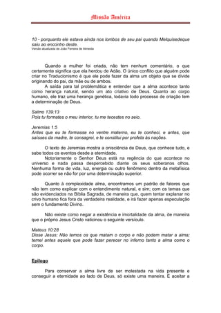 Missão América


10 - porquanto ele estava ainda nos lombos de seu pai quando Melquisedeque
saiu ao encontro deste.
Versão atualizada de João Ferreira de Almeida




       Quando a mulher foi criada, não tem nenhum comentário, o que
certamente significa que ela herdou de Adão. O único conflito que alguém pode
criar no Traducionismo é que ele pode fazer da alma um objeto que se divide
originando do pai, da mãe ou de ambos.
       A saída para tal problemática e entender que a alma acontece tanto
como herança natural, sendo um ato criativo de Deus. Quanto ao corpo
humano, ele traz uma herança genética, todavia todo processo de criação tem
a determinação de Deus.

Salmo 139:13
Pois tu formates o meu interior, tu me tecestes no seio.

Jeremias 1:5
Antes que eu te formasse no ventre materno, eu te conheci, e antes, que
saísses da madre, te consagrei, e te constitui por profeta às nações.

      O texto de Jeremias mostra a onisciência de Deus, que conhece tudo, e
sabe todos os eventos desde a eternidade.
      Notoriamente o Senhor Deus está na regência do que acontece no
universo e nada passa despercebido diante os seus soberanos olhos.
Nenhuma forma de vida, luz, energia ou outro fenômeno dentro da metafísica
pode ocorrer se não for por uma determinação superior.

       Quanto à complexidade alma, encontramos um padrão de fatores que
não tem como explicar com o entendimento natural, e sim; com os temas que
são evidenciados na Bíblia Sagrada, de maneira que, quem tentar explanar no
crivo humano fica fora da verdadeira realidade, e irá fazer apenas especulação
sem o fundamento Divino.

      Não existe como negar a existência e imortalidade da alma, de maneira
que o próprio Jesus Cristo vaticinou o seguinte versículo.

Mateus 10:28
Disse Jesus: Não temos os que matam o corpo e não podem matar a alma;
temei antes aquele que pode fazer perecer no inferno tanto a alma como o
corpo.


Epilogo

     Para conservar a alma livre de ser molestada na vida presente e
conseguir a eternidade ao lado de Deus, só existe uma maneira. É aceitar a
 