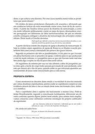 disso, o que achava uma desonra. Por essa causa mandou matar todas as prosti-
tutas que assim diziam.3
   Os cristãos da época protestaram chamando-a de assassina e afirmando que
em existências futuras ela seria assassinada várias vezes, fruto da lei de causa e
efeito. A partir daí Teodora tomou pavor da doutrina da reencarnação, e como
era muito influente politicamente e junto ao papa da época, desencadeou enor-
me perseguição aos defensores da idéia reencarnacionista, até que no referido
concílio conseguiu extinguir a doutrina da reencarnação dos princípios cristãos
oficiais. Deste modo o Concílio decretou:
                            Todo aquele que defender a doutrina mística da preexistência da alma e a con-
                            seqüente assombrosa opinião de que ela retorna, seja anátema.
   A partir daí ficou extinto dos dogmas da igreja a doutrina da reencarnação. E
hoje os cristãos sejam seguidores da igreja de Roma ou os filiados à escola pro-
testante têm como crença a eternidade das penas e dos gozos futuros.
  Segundo os primeiros são três as possibilidades, o Céu para os que viveram
em plena harmonia com os preceitos da igreja, o inferno para os que praticaram
o mal de modo extremo, e o purgatório para os que não fizeram tanto mal mas
têm ainda algo a expiar; no dia do juízo estes serão salvos.
   Os seguidores da reforma por sua vez não adotam a idéia do purgatório, pa-
ra estes após a morte do corpo todos passam por estado de sono profundo, sono
este que durará até o dia do juízo, quando então os que estiveram ajustados aos
ensinamentos de Jesus serão ressuscitados para a vida eterna.


PROPOSTA ESPÍRITA

   Como mostramos no decorrer deste estudo a imortalidade da alma foi ensinada
por várias doutrinas espiritualistas, porém coube ao espiritismo comprovar esta
evidência através de fatos e dar ao estudo deste tema um formato claro, didáti-
co e científico.
   Para o espiritismo alma e espírito são basicamente a mesma coisa. Pode-se
tentar filosoficamente, segundo a conceituação kardequiana, diferenciar um do
outro conforme querem alguns, porém neste estudo, para sermos mais simples,
vamos colocá-los como sinônimos conforme orientação do próprio codificador
do espiritismo:
                            …por isso chamamos alma ao ser imaterial e individual que em nós reside e
                            sobrevive ao corpo. ( O Livro dos Espíritos, Introdução.)
  Ou ainda em outro livro:
                            Há, pois, no homem três elementos essenciais:


  3   Segundo J. R. Chaves, 1998, foram 500 as prostitutas assassinadas.
 