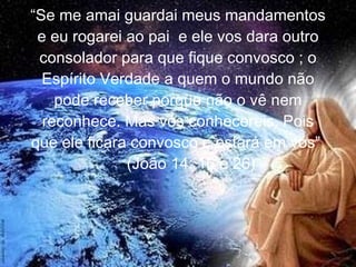 “ Se me amai guardai meus mandamentos e eu rogarei ao pai  e ele vos dara outro consolador para que fique convosco ; o Espírito Verdade a quem o mundo não pode receber porque não o vê nem reconhece. Mas vós conhecereis. Pois que ele ficara convosco e estará em vós”  (João 14: 16 e 26) 
