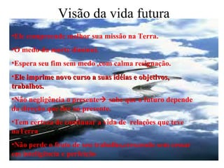 Visão da vida futura Ele compreende melhor sua missão na Terra.  O medo da morte diminui. Espera seu fim sem medo ,com calma resignação. Ele imprime novo curso a suas idéias e objetivos, trabalhos. Não negligência o presente   sabe que o futuro depende da direção que der ao presente. Tem certeza de continuar a vida de  relações que teve naTerra Não perde o fruto de seu trabalho,crescendo sem cessar em inteligência e perfeição 