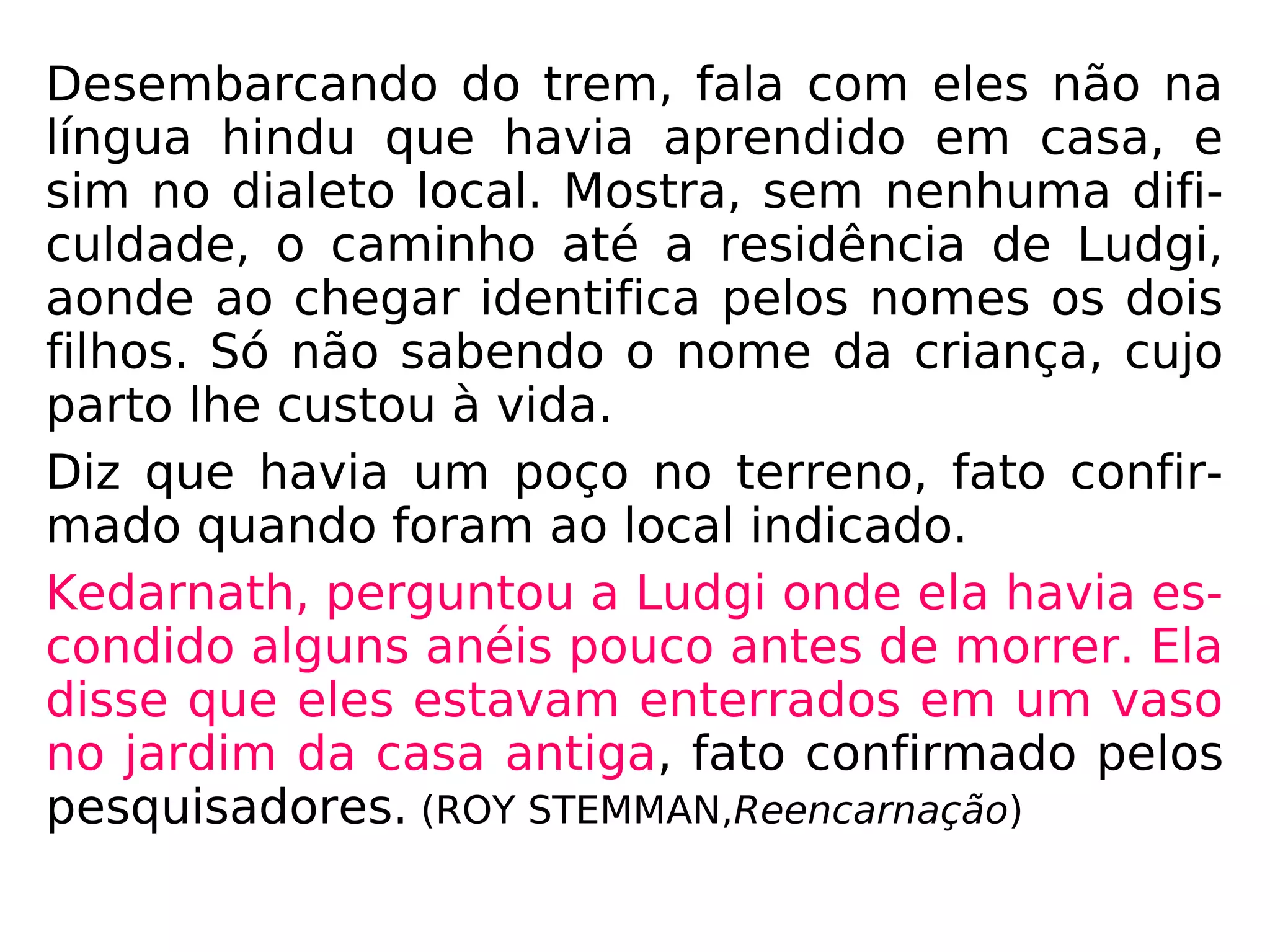 Tempos depois Shanti foi a Muttra com um gru-
po de pesquisadores. Ao chegar acena para al-
gumas pessoas que identifica como a mãe e o
irmão do marido.
Desembarcando do trem, fala com eles não na
língua hindu que havia aprendido em casa, e
sim no dialeto local. Mostra, sem nenhuma difi-
culdade, o caminho até a residência de Ludgi,
aonde ao chegar identifica pelos nomes os dois
filhos. Só não sabendo o nome da criança, cujo
parto lhe custou à vida.
Diz que havia um poço no terreno, fato confir-
mado quando foram ao local indicado.
 