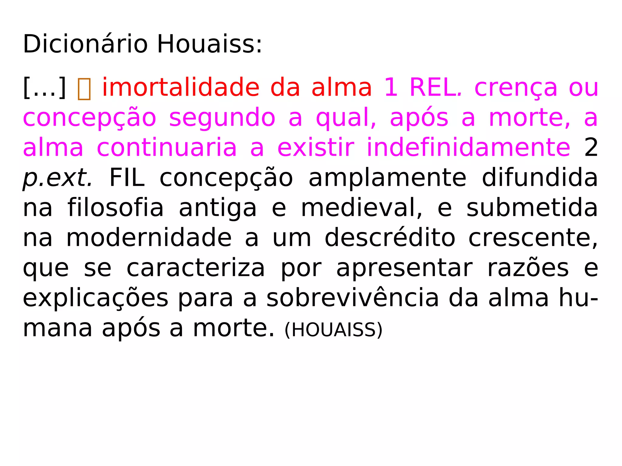 Dicionário Houaiss:
“[…]  imortalidade da alma 1 REL. crença
ou concepção segundo a qual, após a morte,
a alma continuaria a existir indefinidamente
2 p.ext. FIL concepção amplamente difundida
na filosofia antiga e medieval, e submetida
na modernidade a um descrédito crescente,
que se caracteriza por apresentar razões e
explicações para a sobrevivência da alma hu-
mana após a morte.” (HOUAISS)
 