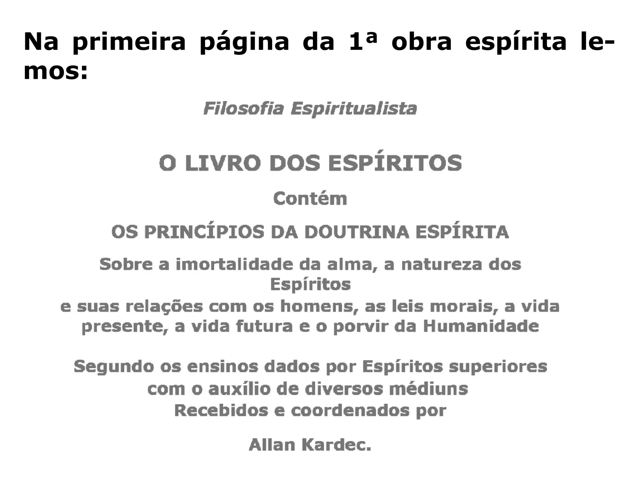 “[…] o Espiritismo tem por base essencial, e
sem a qual não teria razão de ser, a existên-
cia de Deus, da alma, a sua imortalidade, as
penas e as recompensas futuras; ora, esses
pontos são a negação mais absoluta do ma-
terialismo, que não admite nenhum deles. A
Doutrina Espírita não se limita a afirmá-los,
não os admite a priori, deles é a demonstra-
ção patente; por isso, ela já conduziu um tão
grande número de incrédulos que abjuraram
todo sentimento religioso.” (Revista Espírita 1861)
 