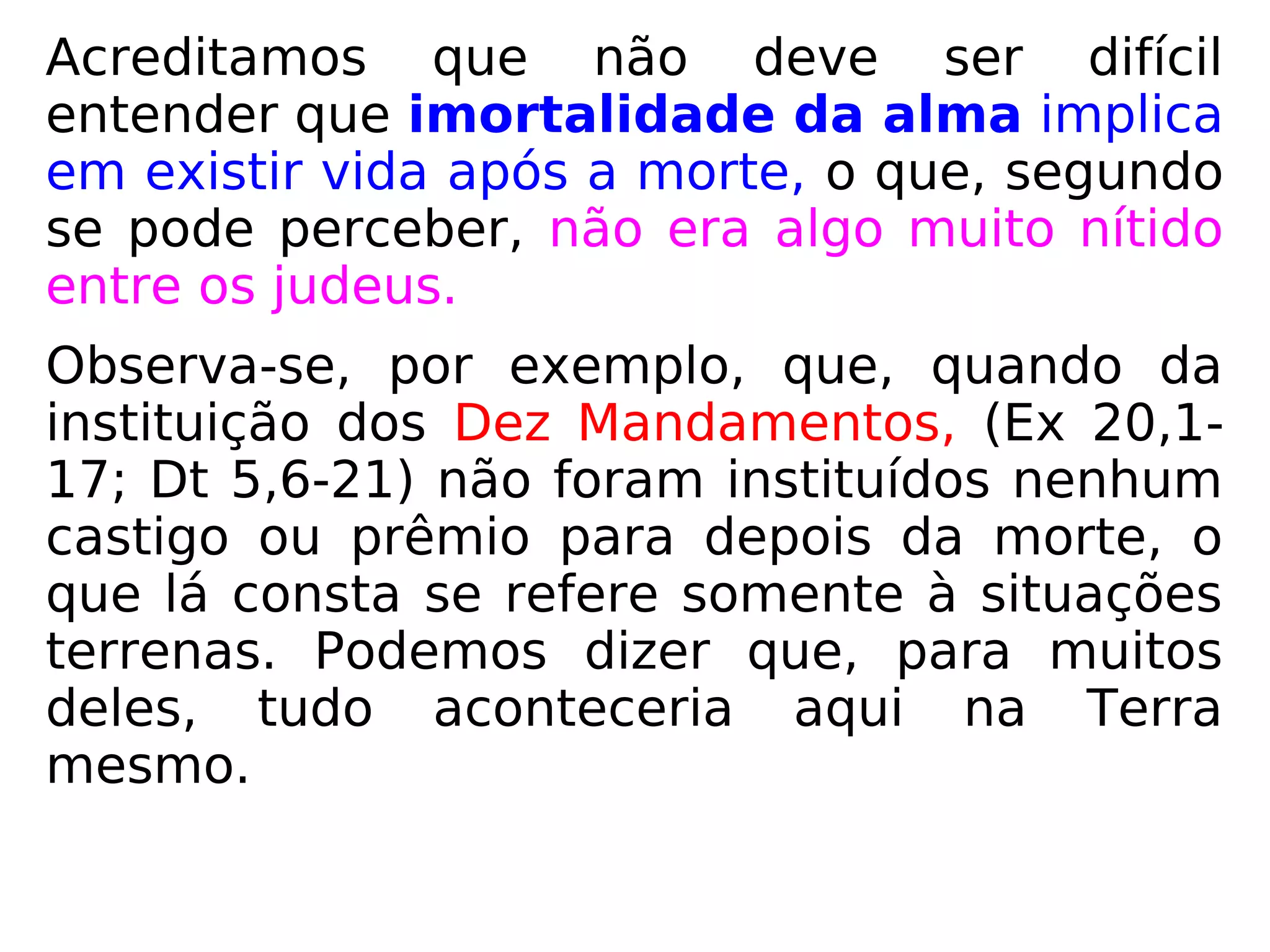 Dizendo-se imortalidade da alma significa
entender, por óbvio, que existe vida após a
morte, mas, segundo se pode perceber, isso
não era algo muito nítido entre os judeus.
Observa-se que, quando da instituição dos
Dez Mandamentos (Ex 20,1-17 e Dt 5,6-21),
não há qualquer menção a castigo ou prêmio
para depois da morte.
Tudo que lá consta se refere somente à
situa-ções terrenas. Conclui-se, portanto,
que, para a maioria deles, tudo se dava aqui
na Terra mesmo. Uma visão bem
materialista.
 