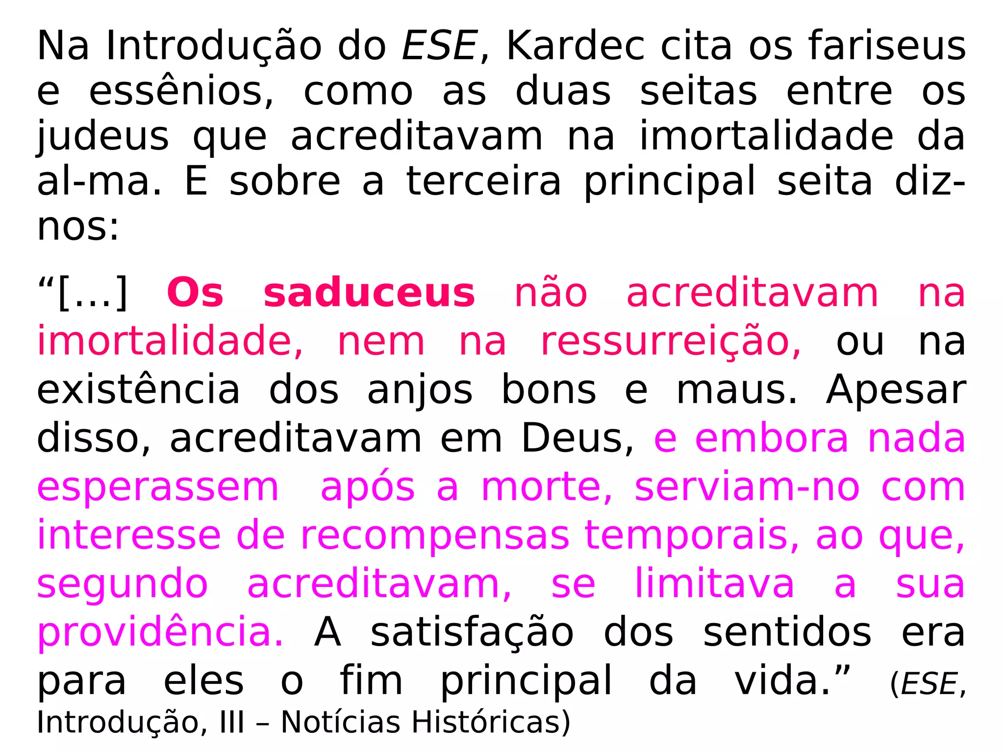 Sabemos que, à época de Jesus, as principais
seitas entre os judeus eram: os fariseus, os
saduceus e os essênios.
Na Introdução do Evangelho
Segundo o Espiritismo, Allan
Kardec cita os fariseus e es-
sênios, como as seitas que
acreditavam na imortalidade
da alma. E sobre os sadu-
ceus, ou seja, a terceira sei-
ta, nos diz:
 