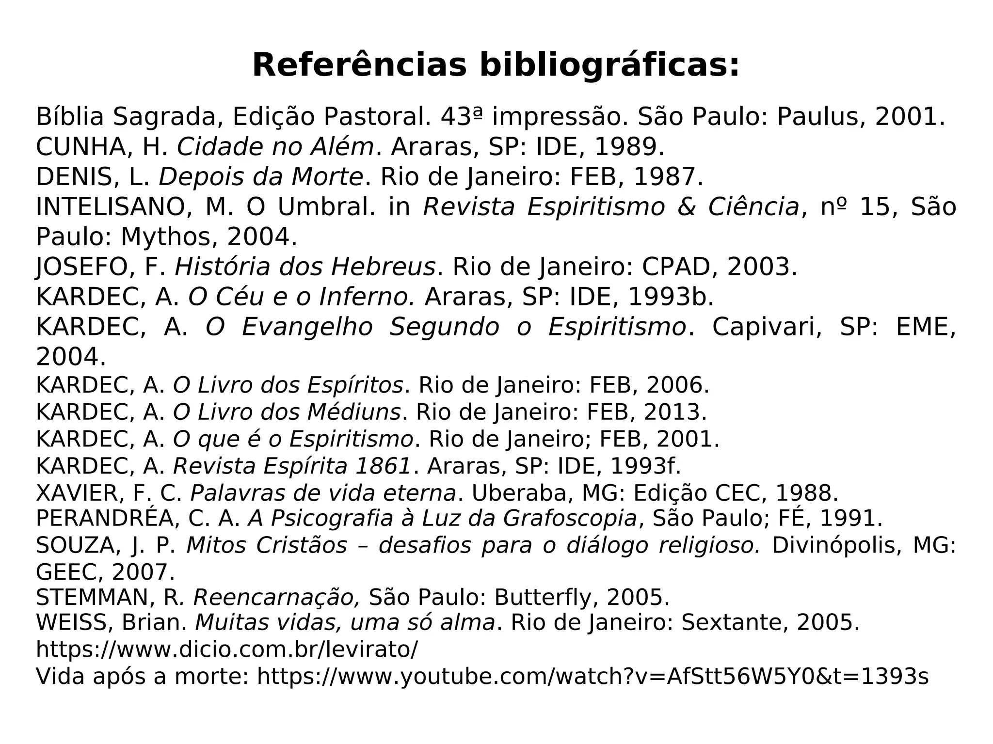 Imagens
Capa: http://www.gm.adv.br/uploads/informativos/fotos/prazo_583d7e60002bc.jpg
Sócrates: https://cdn.senenews.com/wp-content/uploads/2016/08/platon-1.jpg e
https://scontent.fplu4-1.fna.fbcdn.net/v/t1.0-
9/10410773_723349551045860_5060595109249501998_n.jpg?
oh=62b75c90b0b378ab37ba1e458a8cb785&oe=5A2C606E
Definição imortalidade: https://www.dicio.com.br/imortalidade/
Transfiguração: http://www.duc-in-altum.com.br/transfig2.jpg
Sócrates (adaptada): http://www.netmundi.org/pensamentos/wp-
content/uploads/2012/03/socrates203.jpg
Corpo, espírito e perispírito: http://www.samaritanos.com.br/wp-
content/uploads/2014/03/corpo-espirito-perispirito-3.jpg
Concepção: http://www.narand.com/images/qss/background/big/653.jpg e
http://www.gravidaemcampinas.com.br/site/wp-content/uploads/2014/09/FECUND1.jp
Cordão de prata: http://www.verdadeluz.com.br/wp-content/uploads/2016/03/sono-
despreendimento.jpg
Céu e inferno: SOUZA, J. P. Mitos Cristãos – desafios para o diálogo religioso. Divinópolis,
MG: GEEC, 2007.
Purgatório:
http://pibgoiania.org.br/wp-content/uploads/2013/06/inferno-ed-570x240.jpg
Umbral: https://espacoespiritual.files.wordpress.com/2013/03/u_imagem_umbral2.jpg
Katie King: http://www.autoresespiritasclassicos.com/Autores%20Espiritas%20Classicos
%20%20Diversos/Mediuns/Florence%20Cook/Foto%203%20-%20O%20Esp%C3%Adrito
%20de%20Katie%20King.jpg
Peixotinho: RANIERI, R.A. Materializações Luminosas, São Paulo: FEESP, 1989.
Silver Belle: http://www.gotsc.org/MaterializationSilverBelle.htm
Frase Manoel Philomeno: https://www.pensador.com/frase/NzIwNjk0/ e
http://www.trilhaseaventuras.com.br/wp-content/uploads/2011/03/escalada3.jpg
 