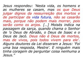 Lucas 20,27-40: “Os saduceus afirmam que
não existe ressurreição. Alguns deles se apro
ximaram de Jesus, e lhe propuseram este
caso: 'Mestre, Moisés escreveu para nós: 'Se
alguém morrer, e deixar a esposa sem filhos,
o irmão desse homem deve casar-se com a
viúva, a fim de que possam ter filhos em
nome do irmão que morreu'. Ora, havia sete
irmãos. O primeiro casou e morreu, sem ter
filhos. Também o segundo e o terceiro casa-
ram-se com a viúva. E assim os sete. Todos
morreram sem deixar filhos. Por fim, morreu
também a mulher. E agora? Na ressurreição,
de quem a mulher vai ser esposa? Todos os
sete se casaram com ela!’ ]=>
 