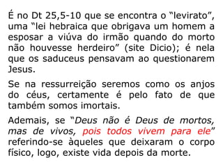 Jesus respondeu: ‘Nesta vida, os homens e as
mulheres se casam, mas os que Deus julgar
dignos da ressurreição dos mortos e de parti-
cipar da vida futura, não se casarão mais,
porque não podem mais morrer, pois serão
como os anjos. […] Moisés indica na passa-
gem da sarça, quando chama o Senhor de 'o
Deus de Abraão, o Deus de Isaac e o Deus de
Jacó. Deus não é Deus de mortos, mas de vi-
vos, pois todos vivem para ele'. Alguns dou-
tores da Lei disseram a Jesus: 'Foi uma boa
resposta, Mestre'. E ninguém mais tinha co-
ragem de perguntar coisa nenhuma a Jesus.”
 