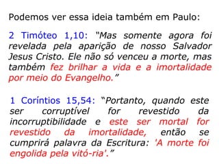 Podemos ver essa ideia também em Paulo:
1 Coríntios 15,54: “E, quando este corpo cor-
ruptível se revestir de incorruptibilidade, e o
que é mortal se revestir de imortalidade, en-
tão se cumprirá palavra que está escrita:
'Tragada foi a morte pela vitória'.”
 